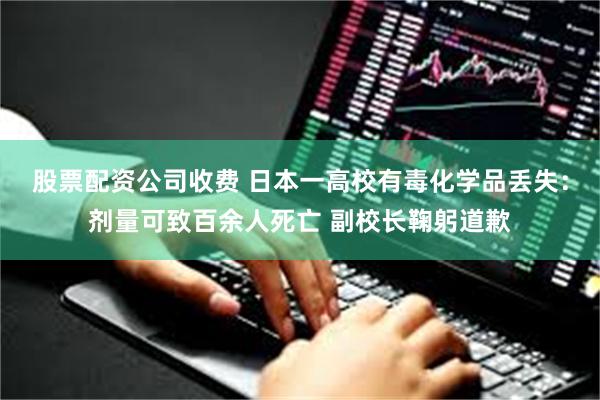 股票配资公司收费 日本一高校有毒化学品丢失：剂量可致百余人死亡 副校长鞠躬道歉