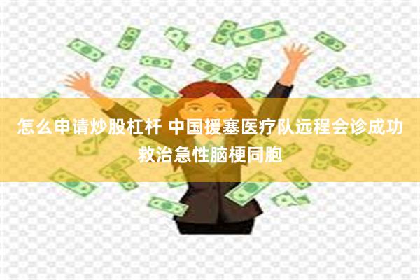 怎么申请炒股杠杆 中国援塞医疗队远程会诊成功救治急性脑梗同胞