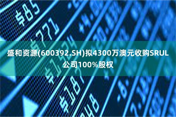 盛和资源(600392.SH)拟4300万澳元收购SRUL公司100%股权