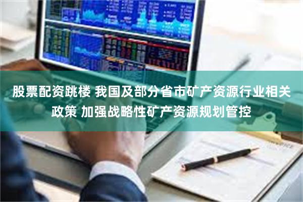 股票配资跳楼 我国及部分省市矿产资源行业相关政策 加强战略性矿产资源规划管控