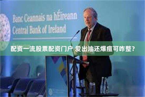 配资一流股票配资门户 爱出油还爆痘可咋整？