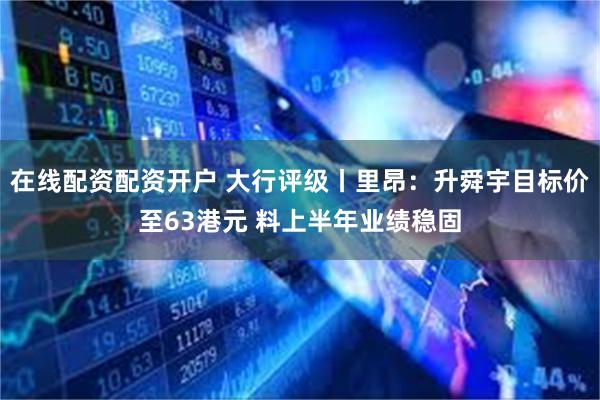 在线配资配资开户 大行评级丨里昂：升舜宇目标价至63港元 料上半年业绩稳固