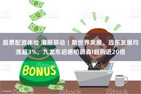 股票配资体验 港股异动丨新世界发展、远东发展均涨超3%，九龙东启德柏蔚森I超购近20倍