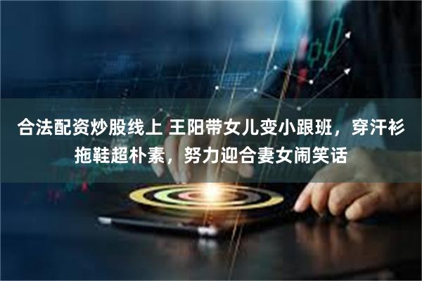 合法配资炒股线上 王阳带女儿变小跟班，穿汗衫拖鞋超朴素，努力迎合妻女闹笑话