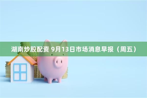 湖南炒股配资 9月13日市场消息早报（周五）