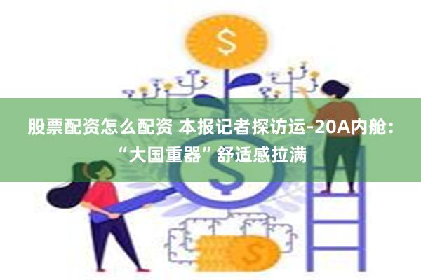 股票配资怎么配资 本报记者探访运-20A内舱：“大国重器”舒适感拉满