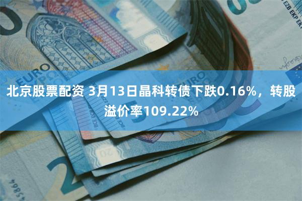 北京股票配资 3月13日晶科转债下跌0.16%，转股溢价率109.22%