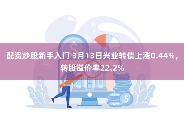 配资炒股新手入门 3月13日兴业转债上涨0.44%，转股溢价率22.2%