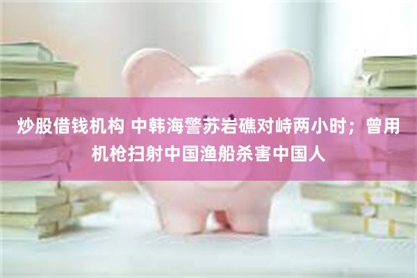 炒股借钱机构 中韩海警苏岩礁对峙两小时；曾用机枪扫射中国渔船杀害中国人