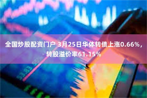 全国炒股配资门户 3月25日华体转债上涨0.66%，转股溢价率61.15%