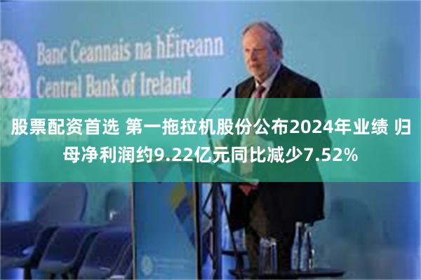 股票配资首选 第一拖拉机股份公布2024年业绩 归母净利润约9.22亿元同比减少7.52%
