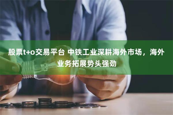 股票t+o交易平台 中铁工业深耕海外市场，海外业务拓展势头强劲