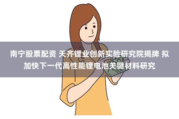 南宁股票配资 天齐锂业创新实验研究院揭牌 拟加快下一代高性能锂电池关键材料研究