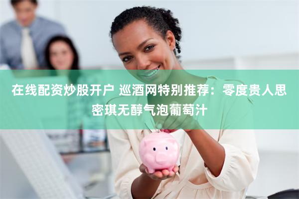 在线配资炒股开户 巡酒网特别推荐：零度贵人思密琪无醇气泡葡萄汁