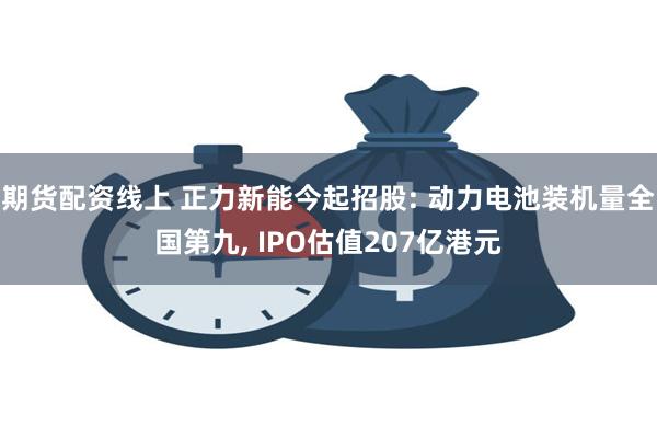 期货配资线上 正力新能今起招股: 动力电池装机量全国第九, IPO估值207亿港元