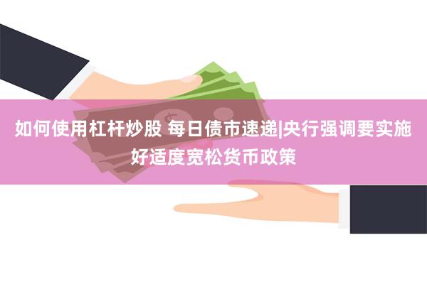 如何使用杠杆炒股 每日债市速递|央行强调要实施好适度宽松货币政策