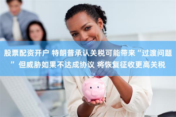 股票配资开户 特朗普承认关税可能带来“过渡问题” 但威胁如果不达成协议 将恢复征收更高关税