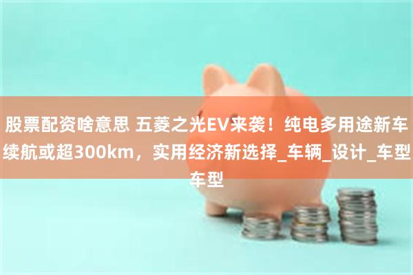 股票配资啥意思 五菱之光EV来袭！纯电多用途新车续航或超300km，实用经济新选择_车辆_设计_车型