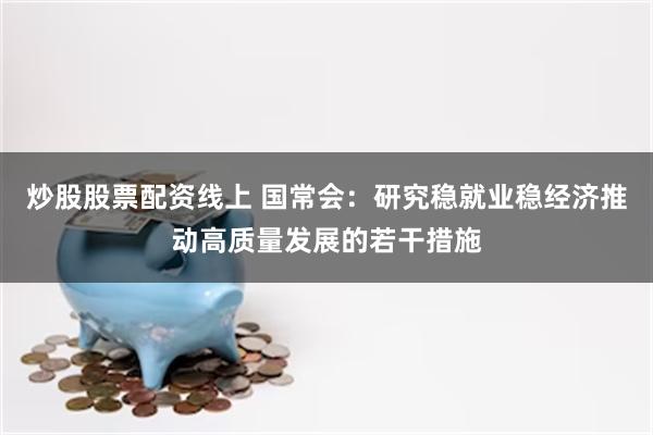 炒股股票配资线上 国常会：研究稳就业稳经济推动高质量发展的若干措施