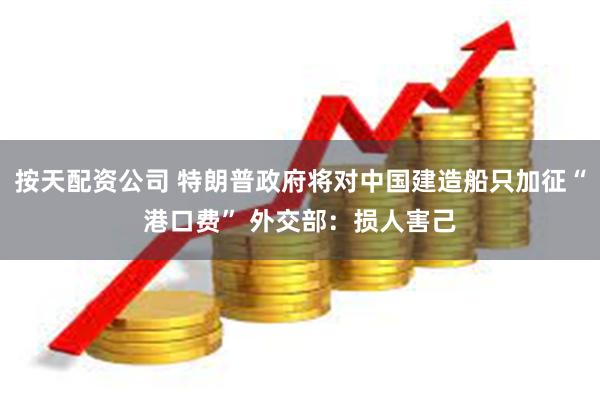 按天配资公司 特朗普政府将对中国建造船只加征“港口费” 外交部：损人害己