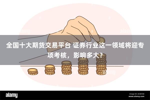 全国十大期货交易平台 证券行业这一领域将迎专项考核，影响多大？