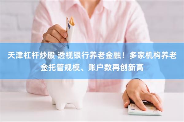 天津杠杆炒股 透视银行养老金融！多家机构养老金托管规模、账户数再创新高
