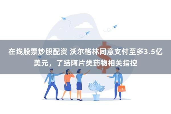 在线股票炒股配资 沃尔格林同意支付至多3.5亿美元，了结阿片类药物相关指控