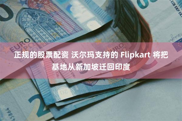 正规的股票配资 沃尔玛支持的 Flipkart 将把基地从新加坡迁回印度