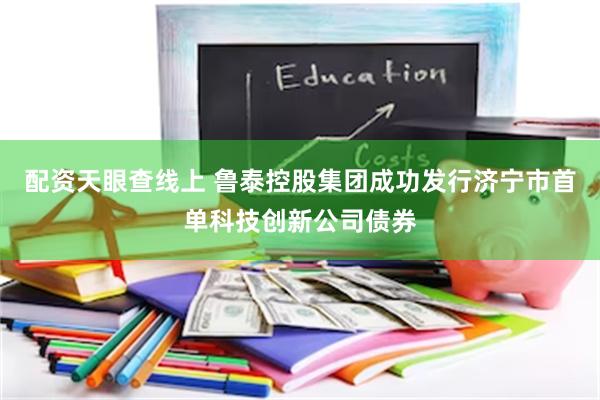 配资天眼查线上 鲁泰控股集团成功发行济宁市首单科技创新公司债券