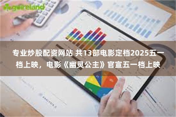 专业炒股配资网站 共13部电影定档2025五一档上映，电影《幽灵公主》官宣五一档上映