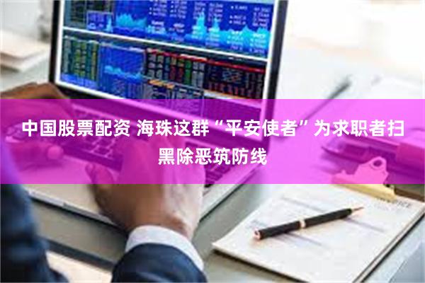 中国股票配资 海珠这群“平安使者”为求职者扫黑除恶筑防线