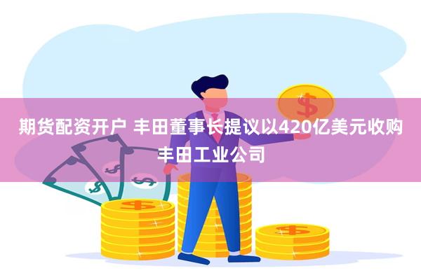 期货配资开户 丰田董事长提议以420亿美元收购丰田工业公司