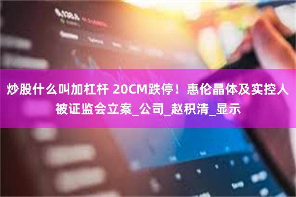 炒股什么叫加杠杆 20CM跌停！惠伦晶体及实控人被证监会立案_公司_赵积清_显示