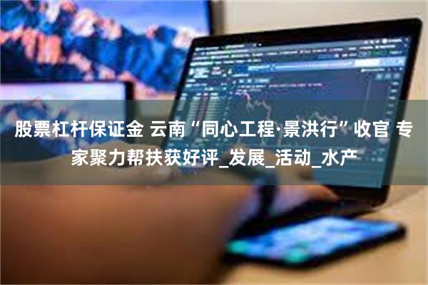 股票杠杆保证金 云南“同心工程·景洪行”收官 专家聚力帮扶获好评_发展_活动_水产