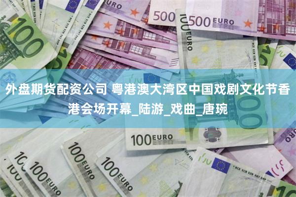 外盘期货配资公司 粤港澳大湾区中国戏剧文化节香港会场开幕_陆游_戏曲_唐琬