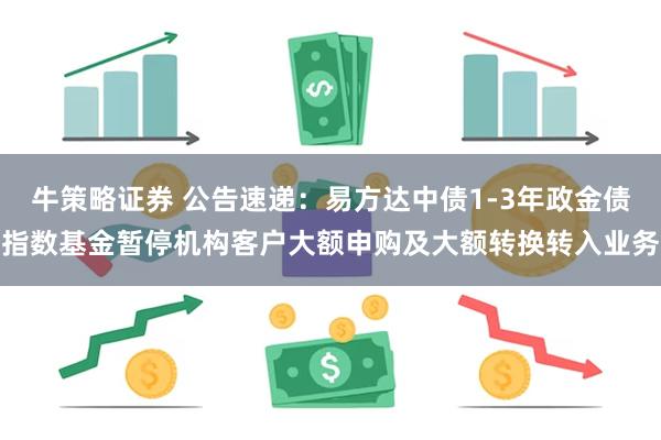 牛策略证券 公告速递：易方达中债1-3年政金债指数基金暂停机构客户大额申购及大额转换转入业务