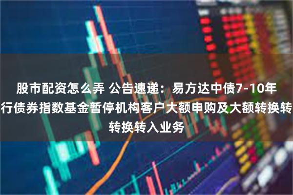 股市配资怎么弄 公告速递：易方达中债7-10年期国开行债券指数基金暂停机构客户大额申购及大额转换转入业务