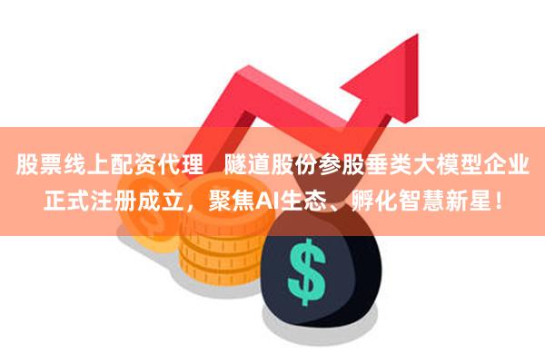 股票线上配资代理   隧道股份参股垂类大模型企业正式注册成立，聚焦AI生态、孵化智慧新星！