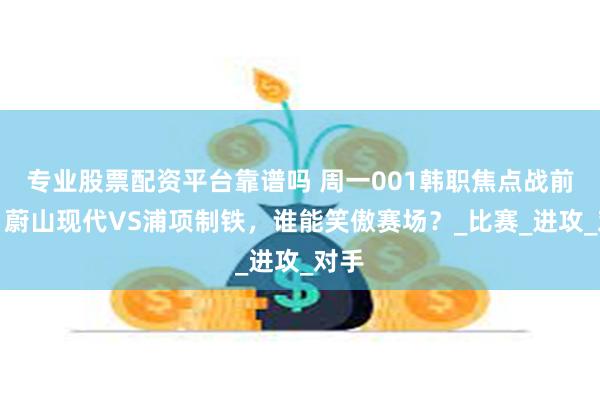 专业股票配资平台靠谱吗 周一001韩职焦点战前瞻：蔚山现代VS浦项制铁，谁能笑傲赛场？_比赛_进攻_对手