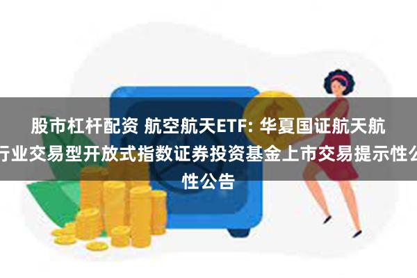 股市杠杆配资 航空航天ETF: 华夏国证航天航空行业交易型开放式指数证券投资基金上市交易提示性公告