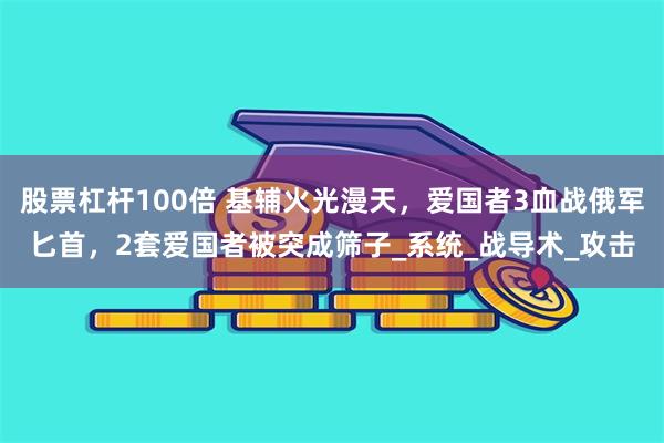 股票杠杆100倍 基辅火光漫天，爱国者3血战俄军匕首，2套爱国者被突成筛子_系统_战导术_攻击