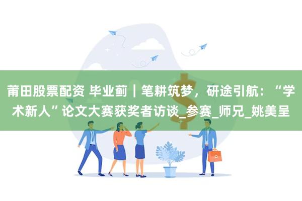 莆田股票配资 毕业蓟｜笔耕筑梦，研途引航：“学术新人”论文大赛获奖者访谈_参赛_师兄_姚美呈