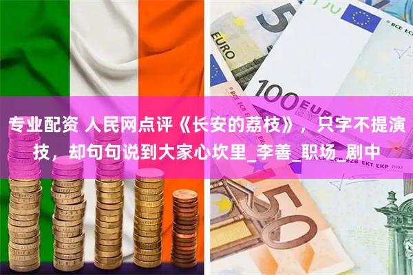 专业配资 人民网点评《长安的荔枝》，只字不提演技，却句句说到大家心坎里_李善_职场_剧中