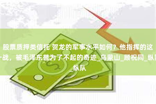 股票质押类信托 贺龙的军事水平如何？他指挥的这一战，被毛泽东誉为了不起的奇迹_乌蒙山_顾祝同_纵队