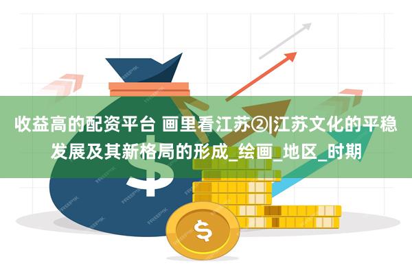 收益高的配资平台 画里看江苏②|江苏文化的平稳发展及其新格局的形成_绘画_地区_时期