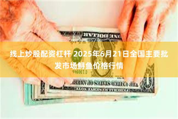 线上炒股配资杠杆 2025年6月21日全国主要批发市场鲟鱼价格行情