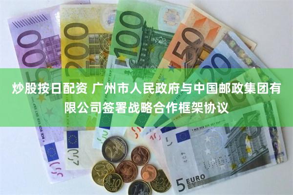 炒股按日配资 广州市人民政府与中国邮政集团有限公司签署战略合作框架协议