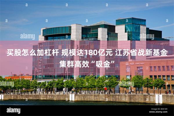 买股怎么加杠杆 规模达180亿元 江苏省战新基金集群高效“吸金”