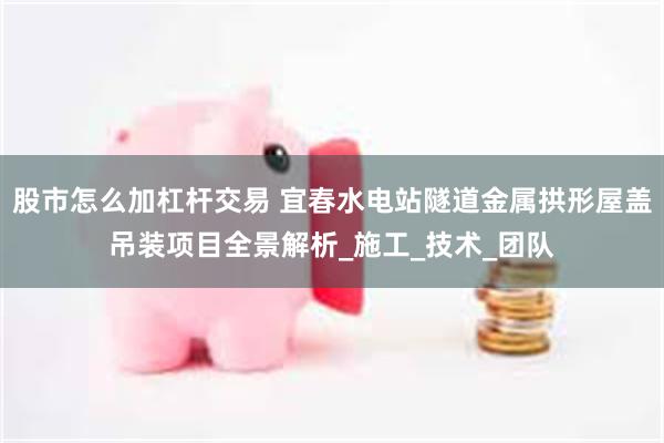 股市怎么加杠杆交易 宜春水电站隧道金属拱形屋盖吊装项目全景解析_施工_技术_团队