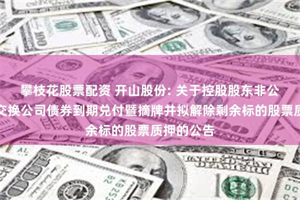 攀枝花股票配资 开山股份: 关于控股股东非公开发行可交换公司债券到期兑付暨摘牌并拟解除剩余标的股票质押的公告